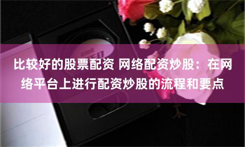 比较好的股票配资 网络配资炒股：在网络平台上进行配资炒股的流程和要点