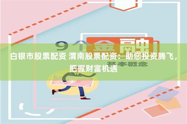 白银市股票配资 渭南股票配资：助您投资腾飞，把握财富机遇
