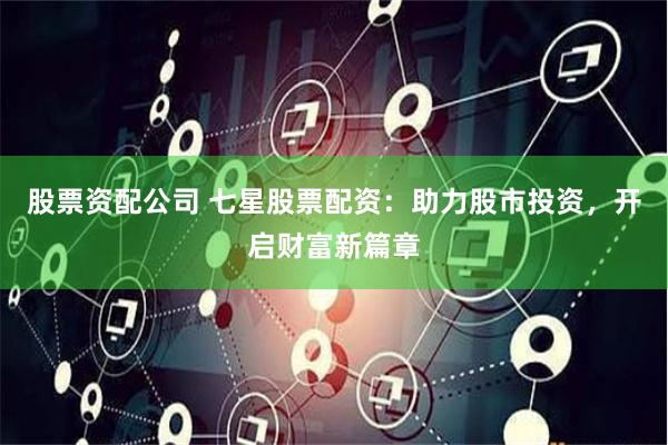 股票资配公司 七星股票配资：助力股市投资，开启财富新篇章
