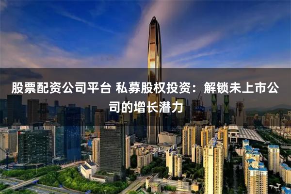 股票配资公司平台 私募股权投资：解锁未上市公司的增长潜力