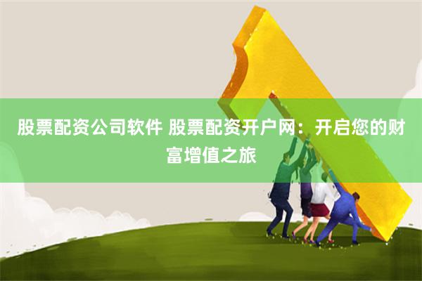 股票配资公司软件 股票配资开户网：开启您的财富增值之旅