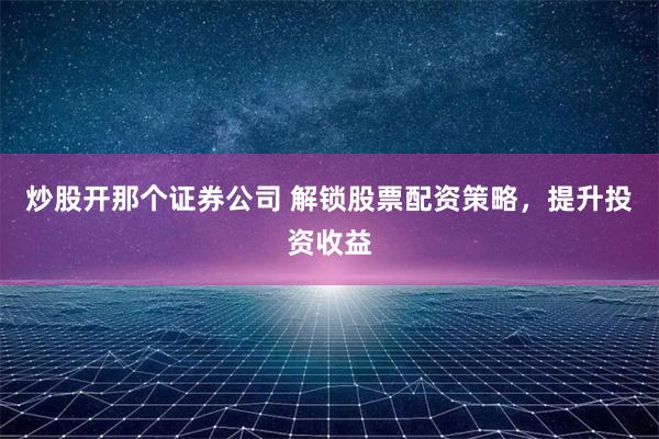 炒股开那个证券公司 解锁股票配资策略，提升投资收益