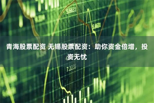 青海股票配资 无锡股票配资：助你资金倍增，投资无忧