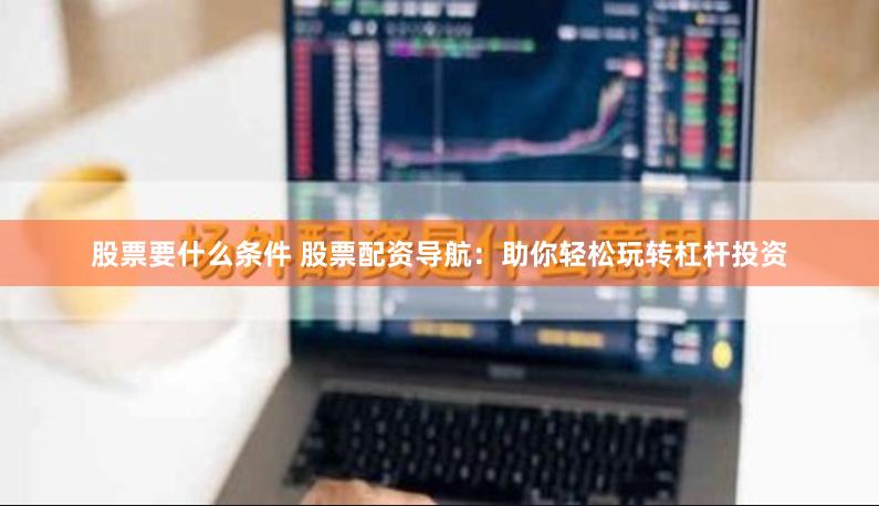 股票要什么条件 股票配资导航：助你轻松玩转杠杆投资