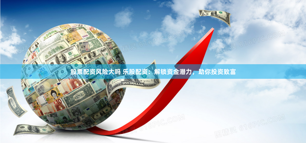 股票配资风险大吗 乐股配资：解锁资金潜力，助你投资致富