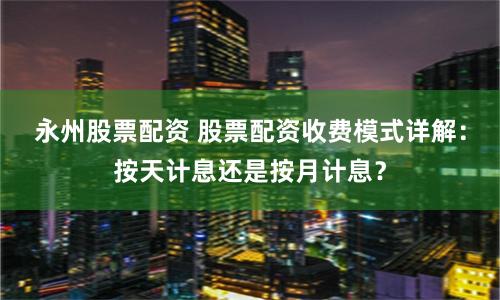 永州股票配资 股票配资收费模式详解：按天计息还是按月计息？