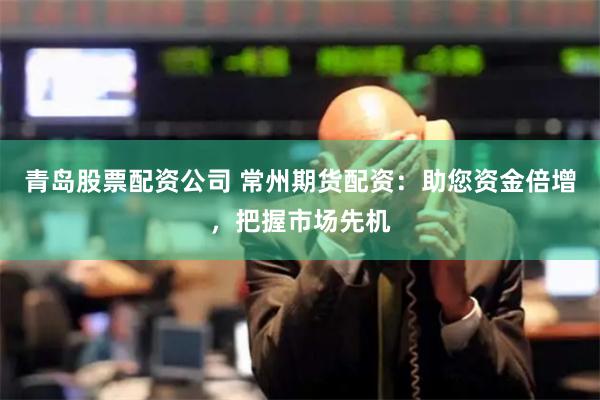 青岛股票配资公司 常州期货配资：助您资金倍增，把握市场先机