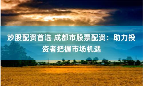 炒股配资首选 成都市股票配资：助力投资者把握市场机遇