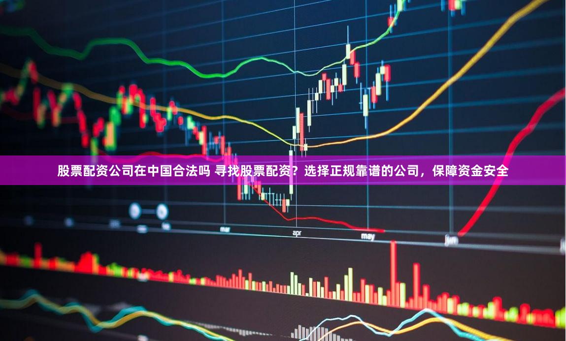 股票配资公司在中国合法吗 寻找股票配资?选择正规靠谱的公司,保障资金安全