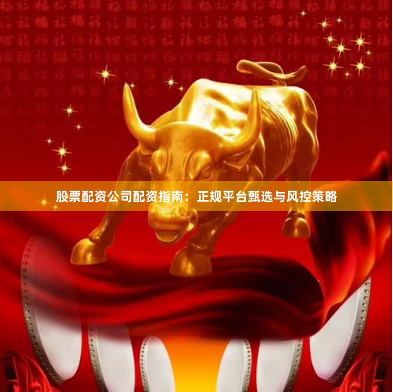 股票配资公司配资指南：正规平台甄选与风控策略
