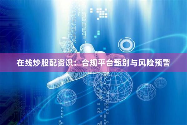 在线炒股配资识：合规平台甄别与风险预警
