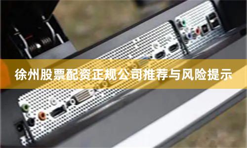 徐州股票配资正规公司推荐与风险提示