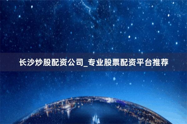 长沙炒股配资公司_专业股票配资平台推荐