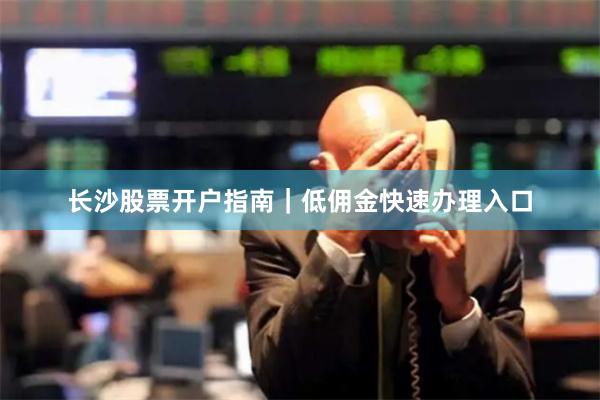 长沙股票开户指南|低佣金快速办理入口